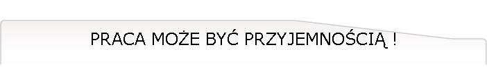 PRACA MOŻE BYĆ PRZYJEMNOŚCIĄ !